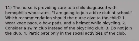 11) The nurse is providing care to a child diagnosed with hemophilia who states, "I am going to join a bike club at school." Which recommendation should the nurse give to the child? 1. Wear knee pads, elbow pads, and a helmet while bicycling. 2. Consider a swim club instead of the bicycling club. 3. Do not join the club. 4. Participate only in the social activities of the club.