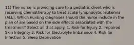 11) The nurse is providing care to a pediatric client who is receiving chemotherapy to treat acute lymphocytic leukemia (ALL). Which nursing diagnoses should the nurse include in the plan of are based on the side effects associated with the treatment? Select all that apply. 1. Risk for Injury 2. Impaired Skin Integrity 3. Risk for Electrolyte Imbalance 4. Risk for Infection 5. Sleep Deprivation