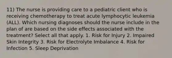 11) The nurse is providing care to a pediatric client who is receiving chemotherapy to treat acute lymphocytic leukemia (ALL). Which nursing diagnoses should the nurse include in the plan of are based on the side effects associated with the treatment? Select all that apply. 1. Risk for Injury 2. Impaired Skin Integrity 3. Risk for Electrolyte Imbalance 4. Risk for Infection 5. Sleep Deprivation