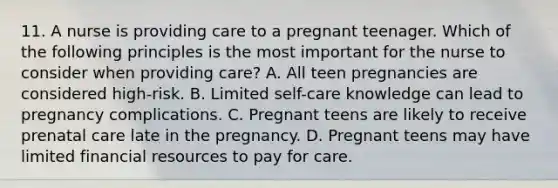 11. A nurse is providing care to a pregnant teenager. Which of the following principles is the most important for the nurse to consider when providing care? A. All teen pregnancies are considered high-risk. B. Limited self-care knowledge can lead to pregnancy complications. C. Pregnant teens are likely to receive prenatal care late in the pregnancy. D. Pregnant teens may have limited financial resources to pay for care.