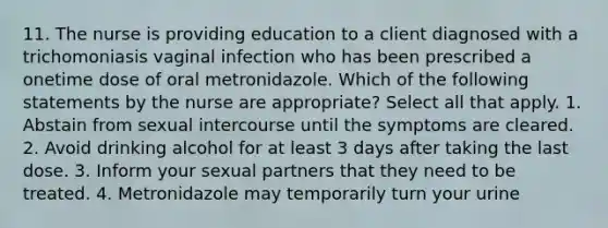 11. The nurse is providing education to a client diagnosed with a trichomoniasis vaginal infection who has been prescribed a onetime dose of oral metronidazole. Which of the following statements by the nurse are appropriate? Select all that apply. 1. Abstain from sexual intercourse until the symptoms are cleared. 2. Avoid drinking alcohol for at least 3 days after taking the last dose. 3. Inform your sexual partners that they need to be treated. 4. Metronidazole may temporarily turn your urine