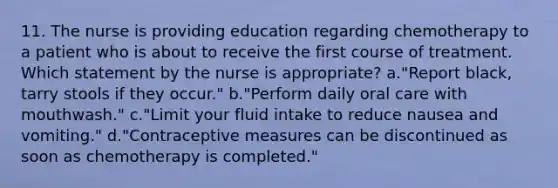 11. The nurse is providing education regarding chemotherapy to a patient who is about to receive the first course of treatment. Which statement by the nurse is appropriate? a."Report black, tarry stools if they occur." b."Perform daily oral care with mouthwash." c."Limit your fluid intake to reduce nausea and vomiting." d."Contraceptive measures can be discontinued as soon as chemotherapy is completed."