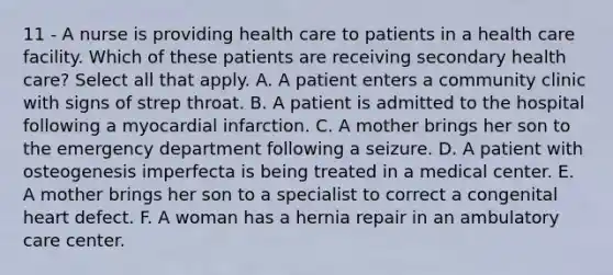 11 - A nurse is providing health care to patients in a health care facility. Which of these patients are receiving secondary health care? Select all that apply. A. A patient enters a community clinic with signs of strep throat. B. A patient is admitted to the hospital following a myocardial infarction. C. A mother brings her son to the emergency department following a seizure. D. A patient with osteogenesis imperfecta is being treated in a medical center. E. A mother brings her son to a specialist to correct a congenital heart defect. F. A woman has a hernia repair in an ambulatory care center.