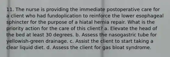 11. The nurse is providing the immediate postoperative care for a client who had fundoplication to reinforce the lower esophageal sphincter for the purpose of a hiatal hernia repair. What is the priority action for the care of this client? a. Elevate the head of the bed at least 30 degrees. b. Assess the nasogastric tube for yellowish-green drainage. c. Assist the client to start taking a clear liquid diet. d. Assess the client for gas bloat syndrome.