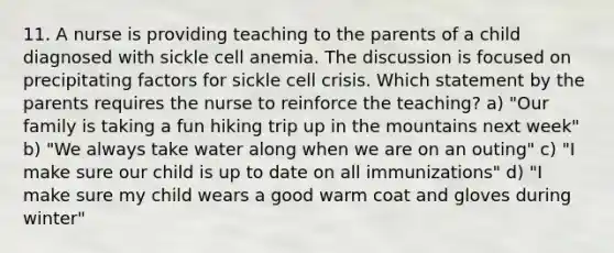 11. A nurse is providing teaching to the parents of a child diagnosed with sickle cell anemia. The discussion is focused on precipitating factors for sickle cell crisis. Which statement by the parents requires the nurse to reinforce the teaching? a) "Our family is taking a fun hiking trip up in the mountains next week" b) "We always take water along when we are on an outing" c) "I make sure our child is up to date on all immunizations" d) "I make sure my child wears a good warm coat and gloves during winter"