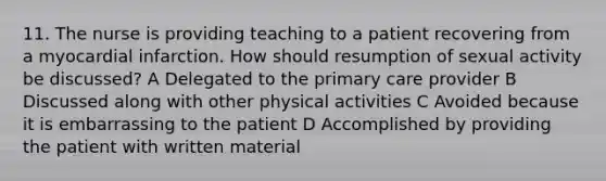 11. The nurse is providing teaching to a patient recovering from a myocardial infarction. How should resumption of sexual activity be discussed? A Delegated to the primary care provider B Discussed along with other physical activities C Avoided because it is embarrassing to the patient D Accomplished by providing the patient with written material