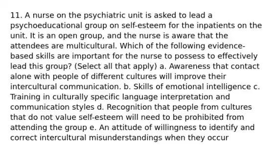 11. A nurse on the psychiatric unit is asked to lead a psychoeducational group on self-esteem for the inpatients on the unit. It is an open group, and the nurse is aware that the attendees are multicultural. Which of the following evidence-based skills are important for the nurse to possess to effectively lead this group? (Select all that apply) a. Awareness that contact alone with people of different cultures will improve their intercultural communication. b. Skills of emotional intelligence c. Training in culturally specific language interpretation and communication styles d. Recognition that people from cultures that do not value self-esteem will need to be prohibited from attending the group e. An attitude of willingness to identify and correct intercultural misunderstandings when they occur