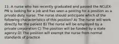 11. A nurse who has recently graduated and passed the NCLEX-PN is looking for a job and has seen a posting for a position as a private duty nurse. The nurse should anticipate which of the following characteristics of this position? A) The nurse will work directly for the patient B) The nurse will be employed by a private corporation C) The position will be funded by a state agency D) The position will exempt the nurse from normal standards of practice