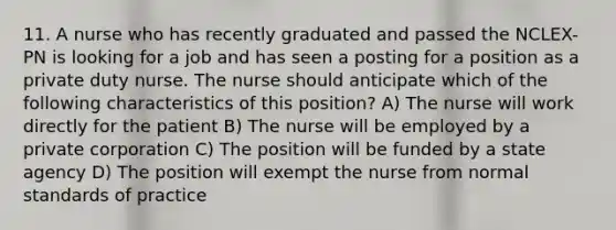 11. A nurse who has recently graduated and passed the NCLEX-PN is looking for a job and has seen a posting for a position as a private duty nurse. The nurse should anticipate which of the following characteristics of this position? A) The nurse will work directly for the patient B) The nurse will be employed by a private corporation C) The position will be funded by a state agency D) The position will exempt the nurse from normal standards of practice