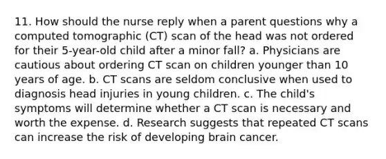 11. How should the nurse reply when a parent questions why a computed tomographic (CT) scan of the head was not ordered for their 5-year-old child after a minor fall? a. Physicians are cautious about ordering CT scan on children younger than 10 years of age. b. CT scans are seldom conclusive when used to diagnosis head injuries in young children. c. The child's symptoms will determine whether a CT scan is necessary and worth the expense. d. Research suggests that repeated CT scans can increase the risk of developing brain cancer.