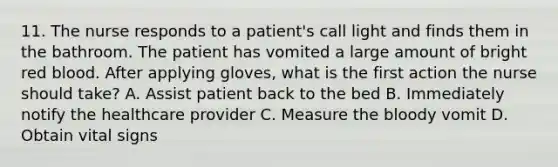 11. The nurse responds to a patient's call light and finds them in the bathroom. The patient has vomited a large amount of bright red blood. After applying gloves, what is the first action the nurse should take? A. Assist patient back to the bed B. Immediately notify the healthcare provider C. Measure the bloody vomit D. Obtain vital signs