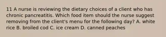 11 A nurse is reviewing the dietary choices of a client who has chronic pancreatitis. Which food item should the nurse suggest removing from the client's menu for the following day? A. white rice B. broiled cod C. ice cream D. canned peaches