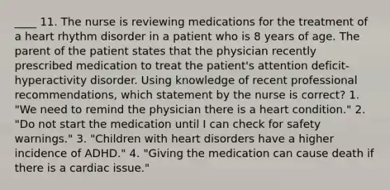 ____ 11. The nurse is reviewing medications for the treatment of a heart rhythm disorder in a patient who is 8 years of age. The parent of the patient states that the physician recently prescribed medication to treat the patient's attention deficit-hyperactivity disorder. Using knowledge of recent professional recommendations, which statement by the nurse is correct? 1. "We need to remind the physician there is a heart condition." 2. "Do not start the medication until I can check for safety warnings." 3. "Children with heart disorders have a higher incidence of ADHD." 4. "Giving the medication can cause death if there is a cardiac issue."