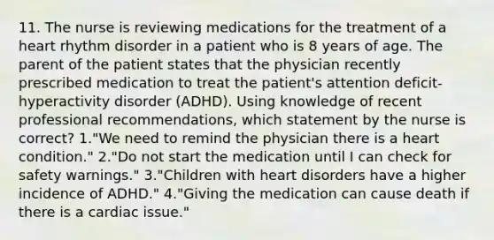 11. The nurse is reviewing medications for the treatment of a heart rhythm disorder in a patient who is 8 years of age. The parent of the patient states that the physician recently prescribed medication to treat the patient's attention deficit-hyperactivity disorder (ADHD). Using knowledge of recent professional recommendations, which statement by the nurse is correct? 1."We need to remind the physician there is a heart condition." 2."Do not start the medication until I can check for safety warnings." 3."Children with heart disorders have a higher incidence of ADHD." 4."Giving the medication can cause death if there is a cardiac issue."