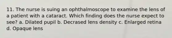 11. The nurse is suing an ophthalmoscope to examine the lens of a patient with a cataract. Which finding does the nurse expect to see? a. Dilated pupil b. Decrased lens density c. Enlarged retina d. Opaque lens