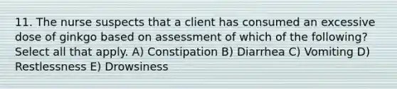 11. The nurse suspects that a client has consumed an excessive dose of ginkgo based on assessment of which of the following? Select all that apply. A) Constipation B) Diarrhea C) Vomiting D) Restlessness E) Drowsiness