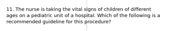 11. The nurse is taking the <a href='https://www.questionai.com/knowledge/kvsPhJhFmH-vital-signs' class='anchor-knowledge'>vital signs</a> of children of different ages on a pediatric unit of a hospital. Which of the following is a recommended guideline for this procedure?