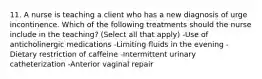 11. A nurse is teaching a client who has a new diagnosis of urge incontinence. Which of the following treatments should the nurse include in the teaching? (Select all that apply) -Use of anticholinergic medications -Limiting fluids in the evening -Dietary restriction of caffeine -Intermittent urinary catheterization -Anterior vaginal repair