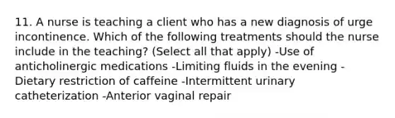 11. A nurse is teaching a client who has a new diagnosis of urge incontinence. Which of the following treatments should the nurse include in the teaching? (Select all that apply) -Use of anticholinergic medications -Limiting fluids in the evening -Dietary restriction of caffeine -Intermittent urinary catheterization -Anterior vaginal repair