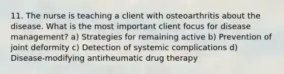 11. The nurse is teaching a client with osteoarthritis about the disease. What is the most important client focus for disease management? a) Strategies for remaining active b) Prevention of joint deformity c) Detection of systemic complications d) Disease-modifying antirheumatic drug therapy