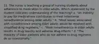 11. The nurse is teaching a group of nursing students about adherence to medication in older adults. Which statement by the student indicates understanding of the teaching? a. "An inability to pay for medications contributes to most intentional nonadherence among older adults." b. "Most issues associated with nonadherence among older adults would be resolved with simplified drug regimens." c. "Most nonadherence in older adults results in drug toxicity and adverse drug effects." d. "The majority of older patients who do not adhere to drug regimens do so intentionally."