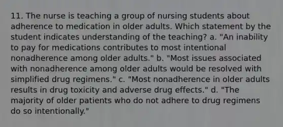 11. The nurse is teaching a group of nursing students about adherence to medication in older adults. Which statement by the student indicates understanding of the teaching? a. "An inability to pay for medications contributes to most intentional nonadherence among older adults." b. "Most issues associated with nonadherence among older adults would be resolved with simplified drug regimens." c. "Most nonadherence in older adults results in drug toxicity and adverse drug effects." d. "The majority of older patients who do not adhere to drug regimens do so intentionally."