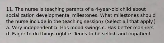 11. The nurse is teaching parents of a 4-year-old child about socialization developmental milestones. What milestones should the nurse include in the teaching session? (Select all that apply.) a. Very independent b. Has mood swings c. Has better manners d. Eager to do things right e. Tends to be selfish and impatient