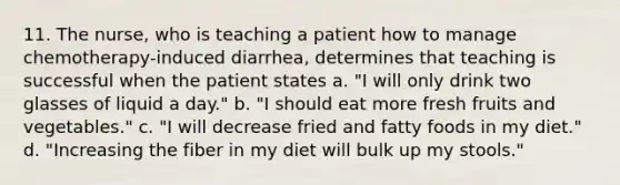 11. The nurse, who is teaching a patient how to manage chemotherapy-induced diarrhea, determines that teaching is successful when the patient states a. "I will only drink two glasses of liquid a day." b. "I should eat more fresh fruits and vegetables." c. "I will decrease fried and fatty foods in my diet." d. "Increasing the fiber in my diet will bulk up my stools."