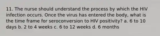 11. The nurse should understand the process by which the HIV infection occurs. Once the virus has entered the body, what is the time frame for seroconversion to HIV positivity? a. 6 to 10 days b. 2 to 4 weeks c. 6 to 12 weeks d. 6 months