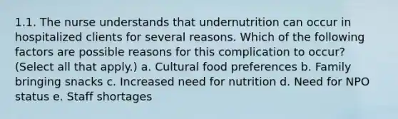 1.1. The nurse understands that undernutrition can occur in hospitalized clients for several reasons. Which of the following factors are possible reasons for this complication to occur? (Select all that apply.) a. Cultural food preferences b. Family bringing snacks c. Increased need for nutrition d. Need for NPO status e. Staff shortages