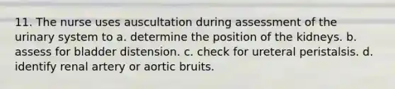 11. The nurse uses auscultation during assessment of the urinary system to a. determine the position of the kidneys. b. assess for bladder distension. c. check for ureteral peristalsis. d. identify renal artery or aortic bruits.