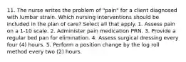 11. The nurse writes the problem of "pain" for a client diagnosed with lumbar strain. Which nursing interventions should be included in the plan of care? Select all that apply. 1. Assess pain on a 1-10 scale. 2. Administer pain medication PRN. 3. Provide a regular bed pan for elimination. 4. Assess surgical dressing every four (4) hours. 5. Perform a position change by the log roll method every two (2) hours.