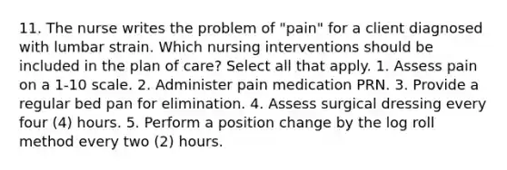 11. The nurse writes the problem of "pain" for a client diagnosed with lumbar strain. Which nursing interventions should be included in the plan of care? Select all that apply. 1. Assess pain on a 1-10 scale. 2. Administer pain medication PRN. 3. Provide a regular bed pan for elimination. 4. Assess surgical dressing every four (4) hours. 5. Perform a position change by the log roll method every two (2) hours.