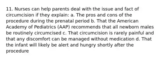 11. Nurses can help parents deal with the issue and fact of circumcision if they explain: a. The pros and cons of the procedure during the prenatal period b. That the American Academy of Pediatrics (AAP) recommends that all newborn males be routinely circumcised c. That circumcision is rarely painful and that any discomfort can be managed without medication d. That the infant will likely be alert and hungry shortly after the procedure