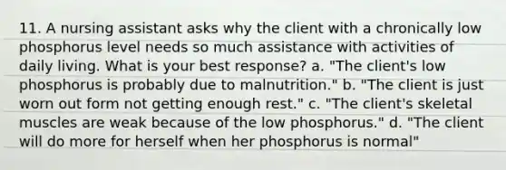 11. A nursing assistant asks why the client with a chronically low phosphorus level needs so much assistance with activities of daily living. What is your best response? a. "The client's low phosphorus is probably due to malnutrition." b. "The client is just worn out form not getting enough rest." c. "The client's skeletal muscles are weak because of the low phosphorus." d. "The client will do more for herself when her phosphorus is normal"