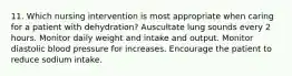 11. Which nursing intervention is most appropriate when caring for a patient with dehydration? Auscultate lung sounds every 2 hours. Monitor daily weight and intake and output. Monitor diastolic blood pressure for increases. Encourage the patient to reduce sodium intake.