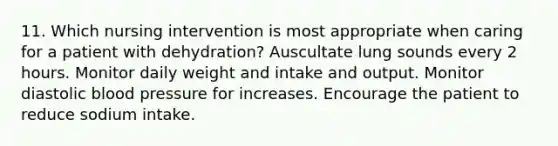 11. Which nursing intervention is most appropriate when caring for a patient with dehydration? Auscultate lung sounds every 2 hours. Monitor daily weight and intake and output. Monitor diastolic blood pressure for increases. Encourage the patient to reduce sodium intake.