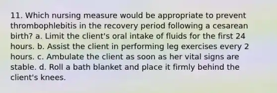 11. Which nursing measure would be appropriate to prevent thrombophlebitis in the recovery period following a cesarean birth? a. Limit the client's oral intake of fluids for the first 24 hours. b. Assist the client in performing leg exercises every 2 hours. c. Ambulate the client as soon as her vital signs are stable. d. Roll a bath blanket and place it firmly behind the client's knees.