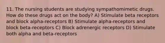 11. The nursing students are studying sympathomimetic drugs. How do these drugs act on the body? A) Stimulate beta receptors and block alpha-receptors B) Stimulate alpha-receptors and block beta-receptors C) Block adrenergic receptors D) Stimulate both alpha and beta-receptors