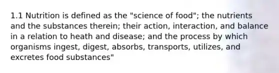 1.1 Nutrition is defined as the "science of food"; the nutrients and the substances therein; their action, interaction, and balance in a relation to heath and disease; and the process by which organisms ingest, digest, absorbs, transports, utilizes, and excretes food substances"