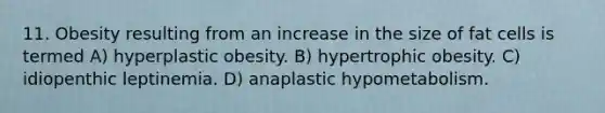 11. Obesity resulting from an increase in the size of fat cells is termed A) hyperplastic obesity. B) hypertrophic obesity. C) idiopenthic leptinemia. D) anaplastic hypometabolism.