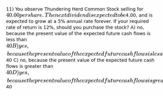 11) You observe Thundering Herd Common Stock selling for 40.00 per share. The next dividend is expected to be4.00, and is expected to grow at a 5% annual rate forever. If your required rate of return is 12%, should you purchase the stock? A) no, because the present value of the expected future cash flows is less than 40 B) yes, because the present value of the expected future cash flows is less than40 C) no, because the present value of the expected future cash flows is greater than 40 D) yes, because the present value of the expected future cash flows is greater than40