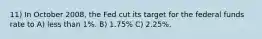 11) In October 2008, the Fed cut its target for the federal funds rate to A) less than 1%. B) 1.75% C) 2.25%.