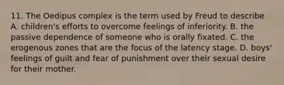 11. The Oedipus complex is the term used by Freud to describe A. children's efforts to overcome feelings of inferiority. B. the passive dependence of someone who is orally fixated. C. the erogenous zones that are the focus of the latency stage. D. boys' feelings of guilt and fear of punishment over their sexual desire for their mother.