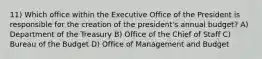 11) Which office within the Executive Office of the President is responsible for the creation of the president's annual budget? A) Department of the Treasury B) Office of the Chief of Staff C) Bureau of the Budget D) Office of Management and Budget