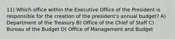 11) Which office within the Executive Office of the President is responsible for the creation of the president's annual budget? A) Department of the Treasury B) Office of the Chief of Staff C) Bureau of the Budget D) Office of Management and Budget