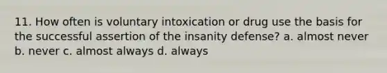 11. How often is voluntary intoxication or drug use the basis for the successful assertion of the insanity defense? a. almost never b. never c. almost always d. always