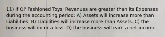 11) If Ol' Fashioned Toys' Revenues are greater than its Expenses during the accounting period: A) Assets will increase more than Liabilities. B) Liabilities will increase more than Assets. C) the business will incur a loss. D) the business will earn a net income.