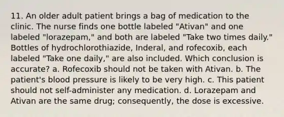 11. An older adult patient brings a bag of medication to the clinic. The nurse finds one bottle labeled "Ativan" and one labeled "lorazepam," and both are labeled "Take two times daily." Bottles of hydrochlorothiazide, Inderal, and rofecoxib, each labeled "Take one daily," are also included. Which conclusion is accurate? a. Rofecoxib should not be taken with Ativan. b. The patient's blood pressure is likely to be very high. c. This patient should not self-administer any medication. d. Lorazepam and Ativan are the same drug; consequently, the dose is excessive.