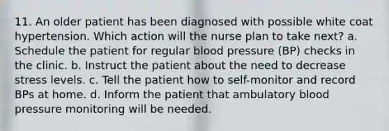 11. An older patient has been diagnosed with possible white coat hypertension. Which action will the nurse plan to take next? a. Schedule the patient for regular blood pressure (BP) checks in the clinic. b. Instruct the patient about the need to decrease stress levels. c. Tell the patient how to self-monitor and record BPs at home. d. Inform the patient that ambulatory blood pressure monitoring will be needed.